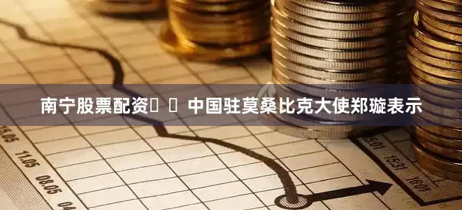 南宁股票配资  中国驻莫桑比克大使郑璇表示