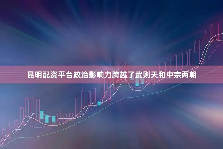 昆明配资平台政治影响力跨越了武则天和中宗两朝