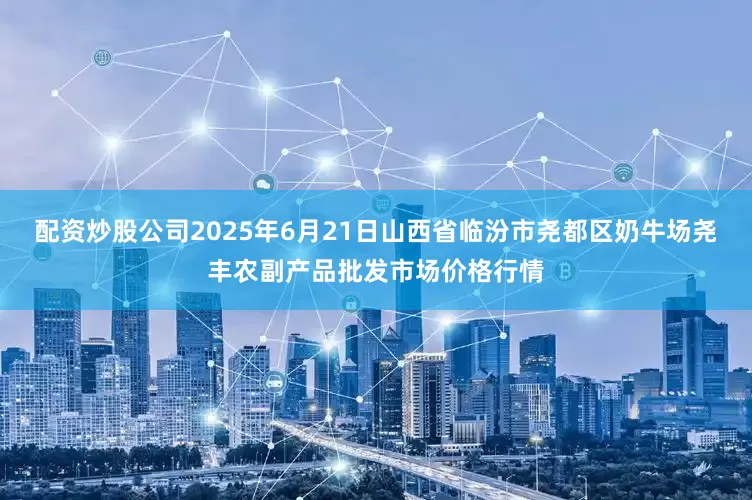 配资炒股公司2025年6月21日山西省临汾市尧都区奶牛场尧丰农副产品批发市场价格行情