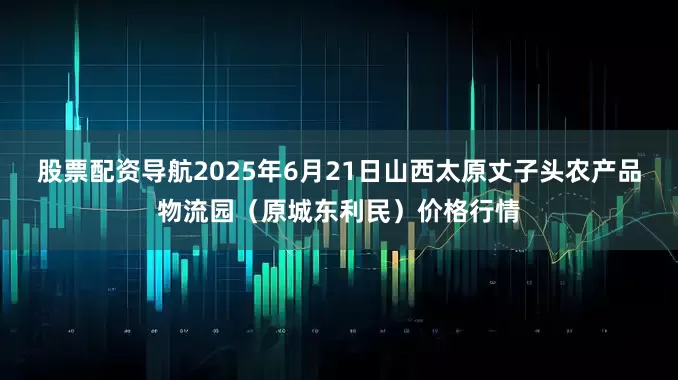 股票配资导航2025年6月21日山西太原丈子头农产品物流园（原城东利民）价格行情