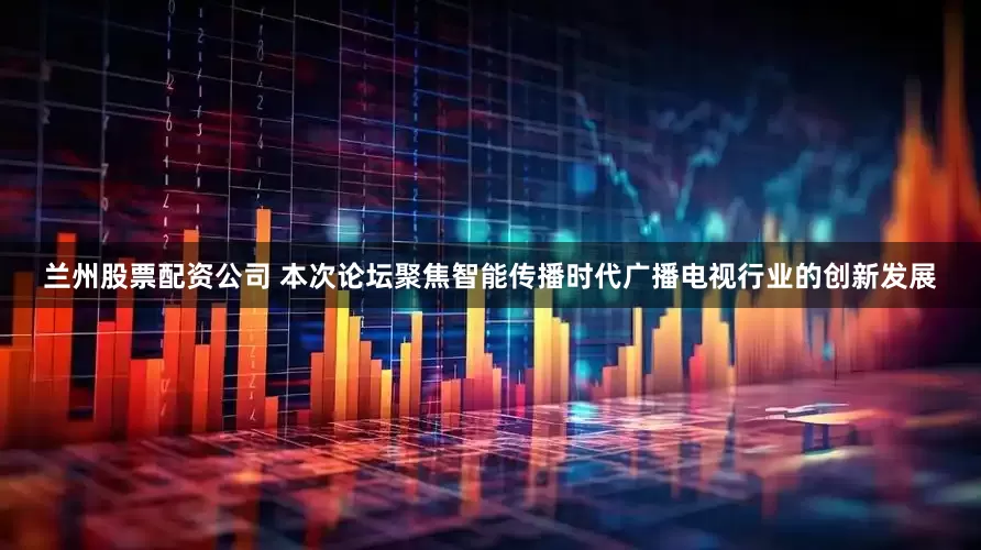 兰州股票配资公司 本次论坛聚焦智能传播时代广播电视行业的创新发展