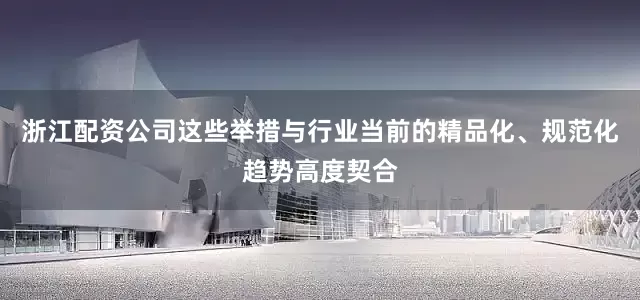 浙江配资公司这些举措与行业当前的精品化、规范化趋势高度契合
