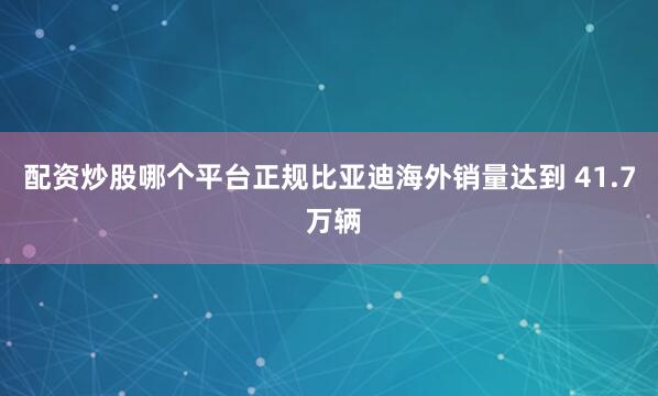 配资炒股哪个平台正规比亚迪海外销量达到 41.7 万辆
