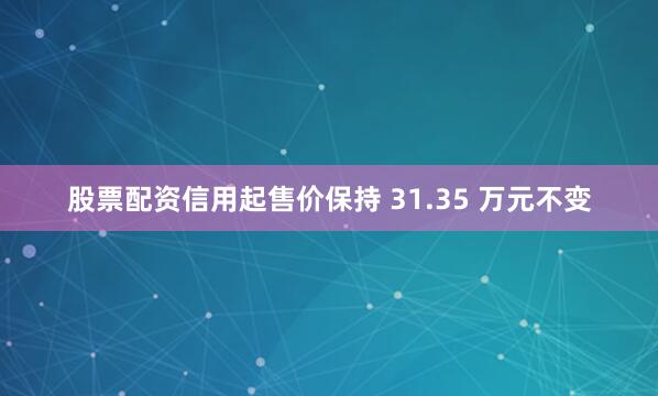 股票配资信用起售价保持 31.35 万元不变
