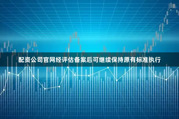 配资公司官网经评估备案后可继续保持原有标准执行