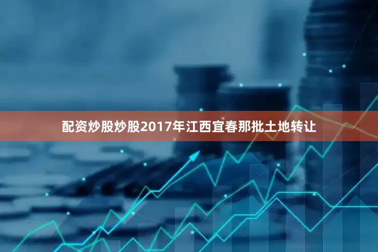 配资炒股炒股2017年江西宜春那批土地转让